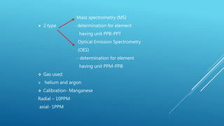 Mass spectrometry (MS)
 2 type - determination for element
having unit PPB-PPT
Optical Emission Spectrometry
(OES)
- determination for element
having unit PPM-PPB
 Gas used:
 helium and argon
 Calibration- Manganese
Radial – 10PPM
axial- 1PPM
 