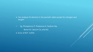  Can analyze 43 element in the periodic table except for nitrogen and
oxygen
 Eg: Phosphorus P, Potassium K, Sodium Na,
Boron B, Calcium Ca, and etc.
 Error of ICP : 0.05%
 