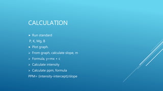 CALCULATION
 Run standard
P, K, Mg, B
 Plot graph.
 From graph, calculate slope, m
 Formula, y=mx + c
 Calculate intensity
 Calculate ppm, formula
PPM= (intensity-intercept)/slope
 