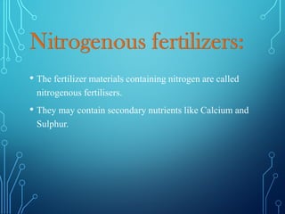 • The fertilizer materials containing nitrogen are called
nitrogenous fertilisers.
• They may contain secondary nutrients like Calcium and
Sulphur.
 