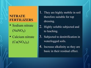 NITRATE
FERTILIZERS
1. They are highly mobile in soil
therefore suitable for top
dressing.
2. Highly soluble subjected and
to leaching.
3. Subjected to denitrification in
waterlogged soils.
4. Increase alkalinity as they are
basic in their residual effect.
• Sodium nitrate
(NaNO₃)
• Calcium nitrate
(Ca(NO₃)₂)
 