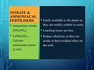 NITRATE &
AMMONIACAL
FERTILISERS • Easily available to the plants as
they are readily soluble in water.
• Leaching losses are less.
• Reduce alkalinity as they are
acidic in their residual effect on
the soils.
• Ammonium nitrate
(NH₄NO₃)
• CaNH₄NO₃ -
Calcium
ammonium nitrate
(CAN)
 