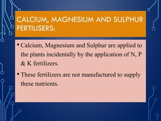 CALCIUM, MAGNESIUM AND SULPHUR
FERTILISERS:
• Calcium, Magnesium and Sulphur are applied to
the plants incidentally by the application of N, P
& K fertilizers.
• These fertilizers are not manufactured to supply
these nutrients.
 