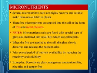 MICRONUTRIENTS
• Several micronutrients salts are highly reactive and soluble
make them unavailable to plants.
• Therefore micronutrients are applied into the soil in the form
of frits and metal chelates.
• FRITS: Micronutrients salts are fused with special type of
glass and shattered into small bits which are called frits.
• When the frits are applied to the soil, the glass slowly
dissolves and releases the nutrient salts.
• Frits extend period of nutrient availability by reducing the
reactivity and solubility.
• Examples: Borosilicate glass, manganese ammonium frits,
zinc frits and copper frits
 