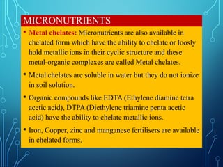 MICRONUTRIENTS
• Metal chelates: Micronutrients are also available in
chelated form which have the ability to chelate or loosly
hold metallic ions in their cyclic structure and these
metal-organic complexes are called Metal chelates.
• Metal chelates are soluble in water but they do not ionize
in soil solution.
• Organic compounds like EDTA (Ethylene diamine tetra
acetic acid), DTPA (Diethylene triamine penta acetic
acid) have the ability to chelate metallic ions.
• Iron, Copper, zinc and manganese fertilisers are available
in chelated forms.
 