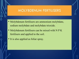 MOLYBDENUM FERTILISERS
• Molybdenum fertilisers are ammonium molybdate,
sodium molybdate and molybdate trioxide.
• Molybdenum fertilisers can be mixed with N P K
fertilisers and applied to the soil.
• It is also applied as foliar spray.
 