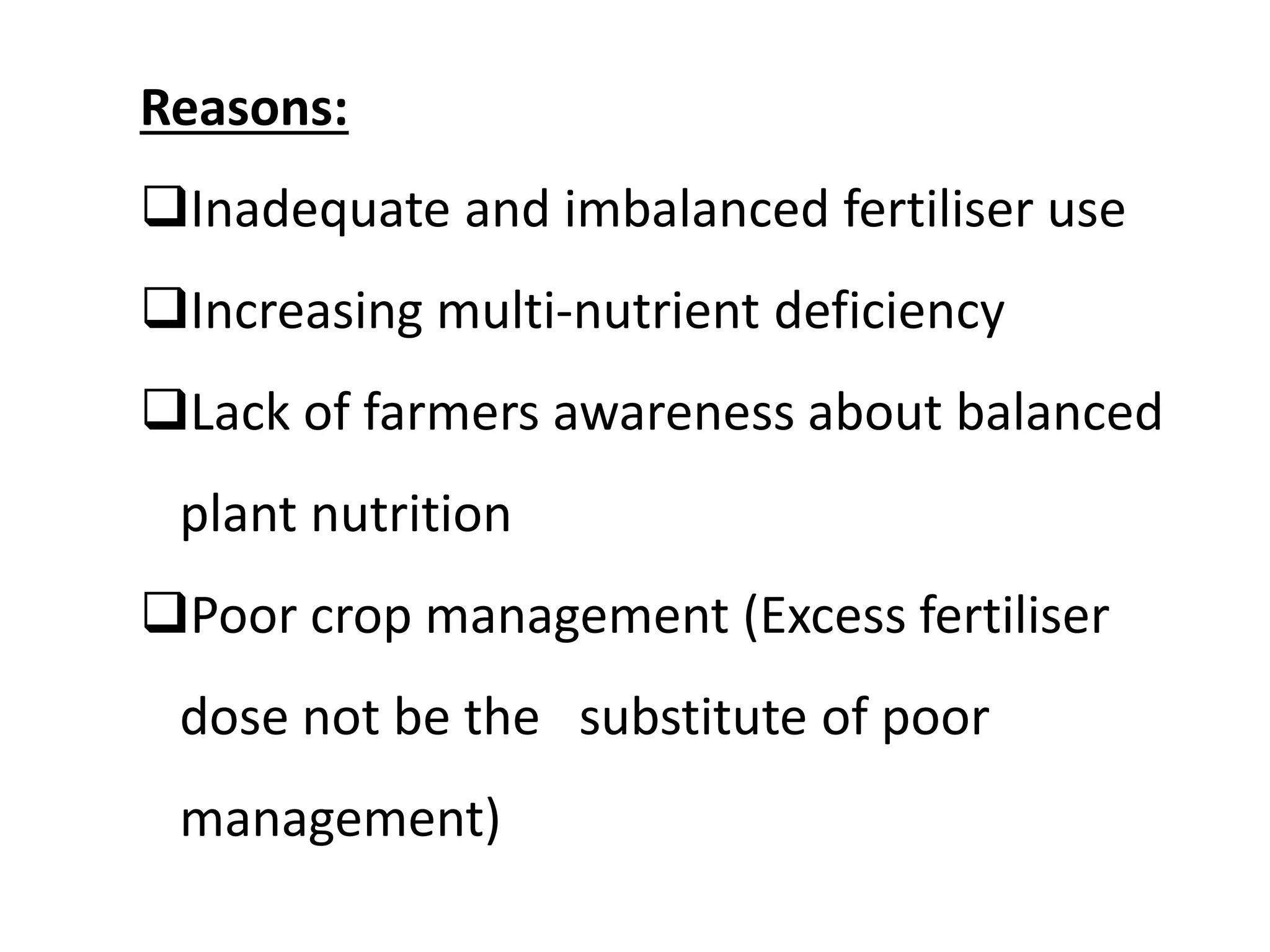 Reasons:
Inadequate and imbalanced fertiliser use
Increasing multi-nutrient deficiency
Lack of farmers awareness about balanced
plant nutrition
Poor crop management (Excess fertiliser
dose not be the substitute of poor
management)
 