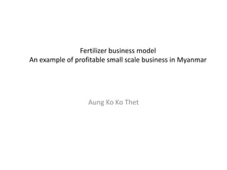Fertilizer business model
An example of profitable small scale business in Myanmar




                  Aung Ko Ko Thet
 
