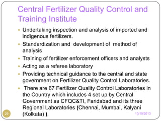 Central Fertilizer Quality Control and
Training Institute
 Undertaking inspection and analysis of imported and







29

indigenous fertilizers.
Standardization and development of method of
analysis
Training of fertilizer enforcement officers and analysts
Acting as a referee laboratory
Providing technical guidance to the central and state
government on Fertilizer Quality Control Laboratories.
There are 67 Fertilizer Quality Control Laboratories in
the Country which includes 4 set up by Central
Government as CFQC&TI, Faridabad and its three
Regional Laboratories (Chennai, Mumbai, Kalyani
10/19/2013
(Kolkata) ).

 