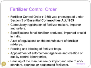 Fertilizer Control Order
 Fertiliser Control Order (1985) was promulgated under







30

Section 3 of Essential Commodities Act,1955
Compulsory registration of fertilizer makers, importer
and sellers.
Specifications for all fertilizer produced, imported or sold
in India.
A set of regulations on the manufacture of fertilizer
mixtures.
Packing and labeling of fertilizer bags.
Appointment of enforcement agencies and creation of
quality control laboratories.
Banning of the manufacture or import and sale of non10/19/2013
standard, spurious or adulterated fertilizers.

 