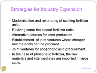 Strategies for Industry Expansion
 Modernization and revamping of existing fertilizer






31

units.
Reviving some the closed fertilizer units
Alternative sources for urea production
Establishment of joint ventures where cheaper
raw materials can be procured
Joint ventures for phosphoric acid procurement.
In the case of phosphatic fertilizer, the raw
materials and intermediates are imported in large
scale.
10/19/2013

 