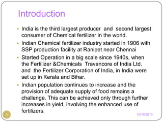 Introduction
 India is the third largest producer and second largest

3

consumer of Chemical fertilizer in the world.
 Indian Chemical fertilizer industry started in 1906 with
SSP production facility at Ranipet near Chennai
 Started Operation in a big scale since 1940s, when
the Fertilizer &Chemicals Travancore of India Ltd.
and the Fertilizer Corporation of India, in India were
set up in Kerala and Bihar.
 Indian population continues to increase and the
provision of adequate supply of food remains a
challenge. This can be achieved only through further
increases in yield, involving the enhanced use of
fertilizers.

10/19/2013

 