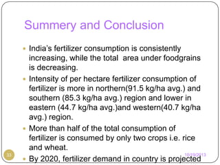 Summery and Conclusion
 India’s fertilizer consumption is consistently

33

increasing, while the total area under foodgrains
is decreasing.
 Intensity of per hectare fertilizer consumption of
fertilizer is more in northern(91.5 kg/ha avg.) and
southern (85.3 kg/ha avg.) region and lower in
eastern (44.7 kg/ha avg.)and western(40.7 kg/ha
avg.) region.
 More than half of the total consumption of
fertilizer is consumed by only two crops i.e. rice
and wheat.
10/19/2013
 By 2020, fertilizer demand in country is projected

 