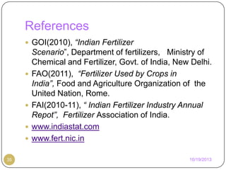 References
 GOI(2010), “Indian Fertilizer







35

Scenario”, Department of fertilizers, Ministry of
Chemical and Fertilizer, Govt. of India, New Delhi.
FAO(2011), “Fertilizer Used by Crops in
India”, Food and Agriculture Organization of the
United Nation, Rome.
FAI(2010-11), “ Indian Fertilizer Industry Annual
Repot”, Fertilizer Association of India.
www.indiastat.com
www.fert.nic.in
10/19/2013

 