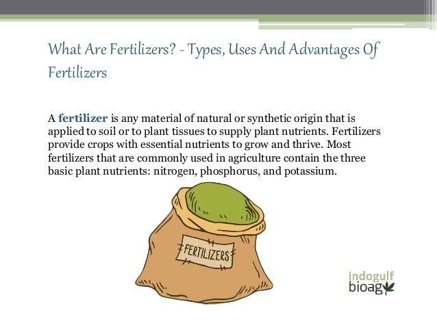 What Are Fertilizers? - Types, Uses And Advantages Of
Fertilizers
A fertilizer is any material of natural or synthetic origin that is
applied to soil or to plant tissues to supply plant nutrients. Fertilizers
provide crops with essential nutrients to grow and thrive. Most
fertilizers that are commonly used in agriculture contain the three
basic plant nutrients: nitrogen, phosphorus, and potassium.
 