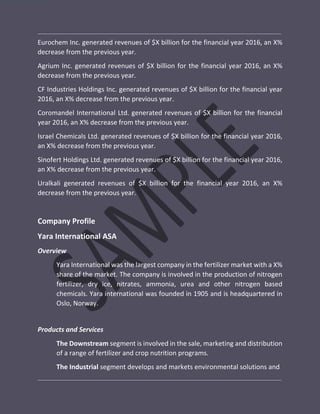 Eurochem Inc. generated revenues of $X billion for the financial year 2016, an X%
decrease from the previous year.
Agrium Inc. generated revenues of $X billion for the financial year 2016, an X%
decrease from the previous year.
CF Industries Holdings Inc. generated revenues of $X billion for the financial year
2016, an X% decrease from the previous year.
Coromandel International Ltd. generated revenues of $X billion for the financial
year 2016, an X% decrease from the previous year.
Israel Chemicals Ltd. generated revenues of $X billion for the financial year 2016,
an X% decrease from the previous year.
Sinofert Holdings Ltd. generated revenues of $X billion for the financial year 2016,
an X% decrease from the previous year.
Uralkali generated revenues of $X billion for the financial year 2016, an X%
decrease from the previous year.
Company Profile
Yara International ASA
Overview
Yara International was the largest company in the fertilizer market with a X%
share of the market. The company is involved in the production of nitrogen
fertilizer, dry ice, nitrates, ammonia, urea and other nitrogen based
chemicals. Yara international was founded in 1905 and is headquartered in
Oslo, Norway.
Products and Services
The Downstream segment is involved in the sale, marketing and distribution
of a range of fertilizer and crop nutrition programs.
The Industrial segment develops and markets environmental solutions and
 
