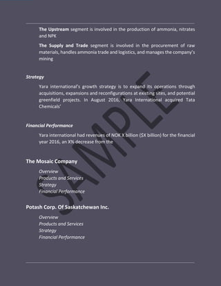 The Upstream segment is involved in the production of ammonia, nitrates
and NPK
The Supply and Trade segment is involved in the procurement of raw
materials, handles ammonia trade and logistics, and manages the company’s
mining
Strategy
Yara international’s growth strategy is to expand its operations through
acquisitions, expansions and reconfigurations at existing sites, and potential
greenfield projects. In August 2016, Yara International acquired Tata
Chemicals’
Financial Performance
Yara international had revenues of NOK X billion ($X billion) for the financial
year 2016, an X% decrease from the
The Mosaic Company
Overview
Products and Services
Strategy
Financial Performance
Potash Corp. Of Saskatchewan Inc.
Overview
Products and Services
Strategy
Financial Performance
 