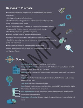 Reasons to Purchase
• Outperform competitors using accurate up to date demand-side dynamics
information.
• Identify growth segments for investment.
• Facilitate decision making on the basis of historic and forecast data and the
drivers and restraints on the market.
• Create regional and country strategies on the basis of local data and analysis.
• Stay abreast of the latest customer and market research findings
• Benchmark performance against key competitors.
• Develop strategies based on likely future developments.
• Utilize the relationships between key data sets for superior strategizing.
• Suitable for supporting your internal and external presentations with reliable high
quality data and analysis
• Gain a global perspective on the development of the market.
• Report will be updated with the latest data and delivered to you within 3-5
working days of order.
Markets Covered: Nitrogen; Phosphates; Other fertilizers
Companies Mentioned: Yara International ASA, The Mosaic Company, Potash Corp. Of
Saskatchewan Inc., Eurochem Inc., Agrium Inc.
Countries: Brazil, China, France, Germany, India, Italy, Japan, Spain, Russia, UK, USA and
Australia.
Regions: Asia-Pacific, Western Europe, Eastern Europe, North America, South America,
Middle East And Africa
Time series: Five years historic and forecast.
Data: Ratios of market size and growth to related markets, GDP, Expenditure Per Capita,
The Fertilizer Market Indicators Comparison.
Data segmentations: Country and regional historic and forecast data, market share of
competitors, market segments.
Sourcing and Referencing: Data and analysis throughout the report is sourced using end
notes.
Scope
 