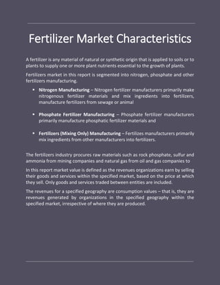 Fertilizer Market Characteristics
A fertilizer is any material of natural or synthetic origin that is applied to soils or to
plants to supply one or more plant nutrients essential to the growth of plants.
Fertilizers market in this report is segmented into nitrogen, phosphate and other
fertilizers manufacturing.
 Nitrogen Manufacturing – Nitrogen fertilizer manufacturers primarily make
nitrogenous fertilizer materials and mix ingredients into fertilizers,
manufacture fertilizers from sewage or animal
 Phosphate Fertilizer Manufacturing – Phosphate fertilizer manufacturers
primarily manufacture phosphatic fertilizer materials and
 Fertilizers (Mixing Only) Manufacturing – Fertilizes manufacturers primarily
mix ingredients from other manufacturers into fertilizers.
The fertilizers industry procures raw materials such as rock phosphate, sulfur and
ammonia from mining companies and natural gas from oil and gas companies to
In this report market value is defined as the revenues organizations earn by selling
their goods and services within the specified market, based on the price at which
they sell. Only goods and services traded between entities are included.
The revenues for a specified geography are consumption values – that is, they are
revenues generated by organizations in the specified geography within the
specified market, irrespective of where they are produced.
 