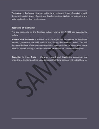 Technology – Technology is expected to be a continued driver of market growth
during this period. Areas of particular development are likely to be fertigation and
foliar applications that require micro
Restraints on the Market
The key restraints on the fertilizer industry during 2017-2021 are expected to
include
Interest Rate Increases – Interest rates are expected to increase in developed
nations, particularly the USA and Europe, during the forecast period. This will
decrease the flow of cheap money which has been available for investment in the
forecast period, making it harder and more expensive for companies in capital
Reduction In Free Trade – Many developed and developing economies are
imposing restrictions on free trade to boost their local economy. Brexit is likely to
 