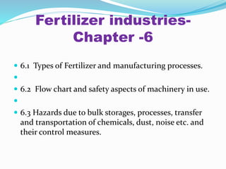 Fertilizer industries-
Chapter -6
 6.1 Types of Fertilizer and manufacturing processes.

 6.2 Flow chart and safety aspects of machinery in use.

 6.3 Hazards due to bulk storages, processes, transfer
and transportation of chemicals, dust, noise etc. and
their control measures.
 