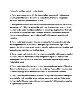 Factors for fertilizer industry ‘s distribution
1. These areas are on generally flat lands of plain areas which enabledeasy
constructionof factories due tomore accessibility. There was alsoproper
infrastructure because of the same reason.
2. Nitrogenandmineral rocks are available virtually everywhereinPakistanbut
natural gas isn’t. This is why these factoriesare situatedeither near gas fields
themselves(inupper Sindh) or are linkedto natural gas by pipelines. Their site
is also close tosources of water. Since raw materials were readily available,
their transportationcostswere reducedandfertilizerscouldbe produced
steadily.
3. These factories are majorly situatedinareas withhighpopulation density
meaning cheaplabor is available. Althougha capital intensive large-scale
industry, fertilizer industry still requires labor for various tasks (e.g. loading and
unloading raw materials andfertilizer bags)
4. Being a large-scale industry, it is largely mechanizedfor whichpower supply is
essential. These factoriesare locatedalong national gridand near thermal
power plants (those inPunjab and Sindh) and the factory in Haripur is near
Tarbela HEP plant.
5. These factories are locatedwhere thereis aproper infrastructure. There is a
dense road and railway network near the factories. This enables rawmaterials
to be rapidly suppliedtothemand fertilizers tobe suppliedfromthem.
6. These factories are situatedinthe middle of agriculturally important regions
especially for cashcrops like wheat, cotton, sugar-cane and rice. To increase
their yields fertilizers are essential andan increase infertilizer use has resulted
in higher output production.
 