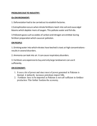 PROBLEMS DUETO INDUSTRY:
On ENVIRONMENT:
1. Deforestation had to be carried out to establish factories.
2.Eutrophication occurs when nitrate fertilizers leech into soil and causealgal
blooms which deplete rivers of oxygen. This pollutes water and fish die.
3.Pollutant gases such as oxides of carbon and nitrogen are emitted during
fertilizer preparation which causeair pollution.
ON PEOPLE:
1. Drinking water into which nitrates have leeched is toxic at high concentrations-
results in several disorders.
2. Ammonia can leak into air. It can cause respiratory disorders.
3. Fertilizers are expensiveto buy and only large landowners can useit
sufficiently.
ON ECONOMY:
1. It uses a lot of power and since most of power generated in Pakistan is
thermal, it indirectly increases petroleum import bills.
2. Fertilizers have to be imported as Pakistan is not self sufficient in fertilizer
production. This further burdens the economy.
lot of power and since most of power generated in Pakistan is
thermal, it indirectly increases petroleumimport bills.
- Fertilizers have to be imported as Pakistan is not
1)and since most of power generated in Pakistan is
thermal, it ia) Explainwhy most fertilizerfactories
are in the Punjab and NorthernAreas of Sindh?
[4]
- Fertilizers have to be imported as Pakistan is not
 