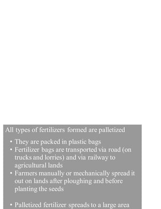 It uses a lot of power and since most of power generated
is thermal, it indirectly increases petroleumimport bills.
- Fertilizers have to be imported as Pakistan is not self It
uses a lot of power and since most of power generated in
Pakistan is thermal, it indirectly increases petroleum
import bills.
- Fertilizers have to be imported as Pakistan is not self in
fertilizer production. This further burdensthe economy.
- It uses a lot of power and since most of power generated
- Fertilizers have to be imported as Pakistan is not s.
All types of fertilizers formed are palletized
• They are packed in plastic bags
• Fertilizer bags are transported via road (on
trucks and lorries) and via railway to
agricultural lands
• Farmers manually or mechanically spread it
out on lands after ploughing and before
planting the seeds
• Palletized fertilizer spreads to a large area
 