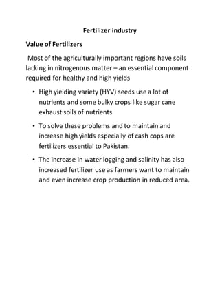 Fertilizer industry
Value of Fertilizers
Most of the agriculturally important regions have soils
lacking in nitrogenous matter – an essential component
required for healthy and high yields
• High yielding variety (HYV) seeds use a lot of
nutrients and some bulky crops like sugar cane
exhaust soils of nutrients
• To solve these problems and to maintain and
increase high yields especially of cash cops are
fertilizers essential to Pakistan.
• The increase in water logging and salinity has also
increased fertilizer use as farmers want to maintain
and even increase crop production in reduced area.
 