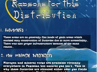 These areas are on generally flat lands of plain areas which
enabled easy construction of factories due to more accessibility.
There was also proper infrastructure because of the same
reason.
Nitrogen and mineral rocks are available virtually
everywhere in Pakistan but natural gas isn t. This is’
why these factories are situated either near gas fields
 