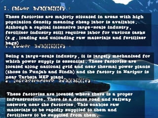 with high population density meaning cheap labor is available. Although a capital intensive
These factories are majorly situated in areas with high
population density meaning cheap labor is available.
Although a capital intensive large-scale industry,
fertilizer industry still requires labor for various tasks
(e.g. loading and unloading raw materials and fertilizer
bags)
Being a large-scale industry, it is largely mechanized for
which power supply is essential. These factories are
located along national grid and near thermal power plants
(those in Punjab and Sindh) and the factory in Haripur is
near Tarbela HEP plant.
These factories are located where there is a proper
infrastructure. There is a dense road and railway
network near the factories. This enables raw
materials to be rapidly supplied to them and
fertilizers to be supplied from them.
 