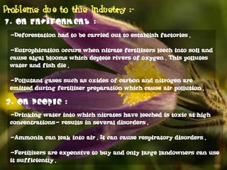 -Deforestation had to be carried out to establish factories.
-Eutrophication occurs when nitrate fertilizers leech into soil and
cause algal blooms which deplete rivers of oxygen. This pollutes
water and fish die.
-Pollutant gases such as oxides of carbon and nitrogen are
emitted during fertilizer preparation which cause air pollution.
-Drinking water into which nitrates have leeched is toxic at high
concentrations- results in several disorders.
-Ammonia can leak into air. It can cause respiratory disorders.
-Fertilizers are expensive to buy and only large landowners can use
it sufficiently.
 