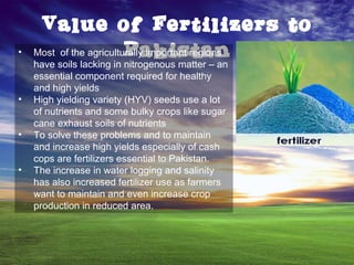 Value of Fertilizers to
Pakistan• Most of the agriculturally important regions
have soils lacking in nitrogenous matter – an
essential component required for healthy
and high yields
• High yielding variety (HYV) seeds use a lot
of nutrients and some bulky crops like sugar
cane exhaust soils of nutrients
• To solve these problems and to maintain
and increase high yields especially of cash
cops are fertilizers essential to Pakistan.
• The increase in water logging and salinity
has also increased fertilizer use as farmers
want to maintain and even increase crop
production in reduced area.
 