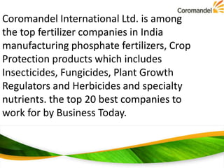 Coromandel International Ltd. is among
the top fertilizer companies in India
manufacturing phosphate fertilizers, Crop
Protection products which includes
Insecticides, Fungicides, Plant Growth
Regulators and Herbicides and specialty
nutrients. the top 20 best companies to
work for by Business Today.

 