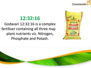 12:32:16
Godavari 12:32:16 is a complex
fertiliser containing all three major
plant nutrients viz. Nitrogen,
Phosphate and Potash.

 