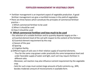 FERTILIZER MANAGEMENT IN VEGETABLE CROPS
 Fertilizer management is an important aspect of vegetable production. A good
fertilizer management can give a manifold increase in the yield of vegetables.
 There are three factors which constitute the principles of commercial fertilizer
practice –
i) Which commercial fertilizer to be used
ii) When it should be used
iii) How it should be used
A. Which commercial Fertilizer and how much to be used
- The selection of a suitable fertilizer and its quantity depends largely on the –
a) Essential element level of the soil with respect to the content of the fertilizer
b) Essential element requirement by the crop
c) Season of the year
d) Spacing
e) Irrigation facility
a) Different types of soils vary in their relative supply of essential elements.
- Thus for the same crop grown under practically the same temperature level and
under favorable supply of water and light, each soil may require fertilizer in
different ratio.
- Moreover, soil reaction may also influence nutrient requirement by the vegetable
crop.
- Soils for such crops must contain large amounts of bulk nutrients e.g., NPK,
besides moderate amount of micronutrients in available form.
 