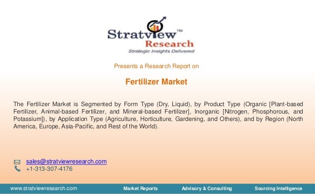 www.stratviewresearch.com Market Reports Advisory & Consulting Sourcing Intelligence
Fertilizer Market
The Fertilizer Market is Segmented by Form Type (Dry, Liquid), by Product Type (Organic [Plant-based
Fertilizer, Animal-based Fertilizer, and Mineral-based Fertilizer], Inorganic [Nitrogen, Phosphorous, and
Potassium]), by Application Type (Agriculture, Horticulture, Gardening, and Others), and by Region (North
America, Europe, Asia-Pacific, and Rest of the World).
sales@stratviewresearch.com
+1-313-307-4176
Presents a Research Report on
 