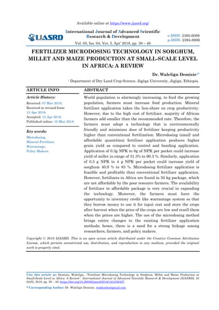 Available online at https://www.ijasrd.org/
International Journal of Advanced Scientific
Research & Development
Vol. 05, Iss. 04, Ver. I, Apr’ 2018, pp. 39 – 49
Cite this article as: Demisie, Walelign., “Fertilizer Microdosing Technology in Sorghum, Millet and Maize Production at
Small-Scale Level in Africa: A Review”. International Journal of Advanced Scientific Research & Development (IJASRD), 05
(04/I), 2018, pp. 39 – 49. https://doi.org/10.26836/ijasrd/2018/v5/i4/50407.
* Corresponding Author: Dr. Walelign Demisie, waldemba@gmail.com
e-ISSN: 2395-6089
p-ISSN: 2394-8906
FERTILIZER MICRODOSING TECHNOLOGY IN SORGHUM,
MILLET AND MAIZE PRODUCTION AT SMALL-SCALE LEVEL
IN AFRICA: A REVIEW
Dr. Walelign Demisie1*
1 Department of Dry Land Crop Science, Jigjiga University, Jigjiga, Ethiopia.
ARTICLE INFO
Article History:
Received: 07 Mar 2018;
Received in revised form:
15 Apr 2018;
Accepted: 15 Apr 2018;
Published online: 10 May 2018.
Key words:
Microdosing,
Mineral Fertilizer,
Warrantage,
Policy Makers.
ABSTRACT
World population is alarmingly increasing, to feed the growing
population, farmers must increase food production. Mineral
fertilizer application takes the lion-share on crop productivity.
However, due to the high cost of fertilizer, majority of African
farmers add smaller than the recommended rate. Therefore, the
farmers must adopt a technology that is environmentally
friendly and minimizes dose of fertilizer keeping productivity
higher than conventional fertilization. Microdosing (small and
affordable quantities) fertilizer application produces higher
grain yield as compared to control and banding application.
Application of 0.3g NPK to 6g of NPK per pocket could increase
yield of millet in range of 31.3% to 90.3 %. Similarly, application
of 0.3 g NPK to 4 g NPK per pocket could increase yield of
sorghum 40.9 % to 83 %. Microdosing fertilizer application is
feasible and profitable than conventional fertilizer application.
However, fertilizers in Africa are found in 50 kg package, which
are not affordable by the poor resource farmers. The availability
of fertilizer in affordable package is very crucial in expanding
the technology. Moreover, the farmers must have the
opportunity to inventory credit like warrantage system so that
they borrow money to use it for input cost and store the crops
after harvest when the price of the crops are low and resell them
when the prices are higher. The use of the microdosing method
brings entire changes to the existing fertilizer application
methods; hence, there is a need for a strong linkage among
researchers, farmers, and policy makers.
Copyright © 2018 IJASRD. This is an open access article distributed under the Creative Common Attribution
License, which permits unrestricted use, distribution, and reproduction in any medium, provided the original
work is properly cited.
 