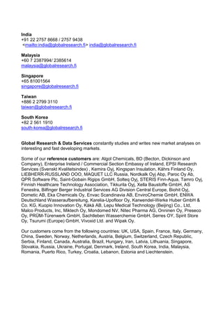 India
+91 22 2757 8668 / 2757 9438
 <mailto:india@globalresearch.fi> india@globalresearch.fi

Malaysia
+60 7 2387994/ 2385614
malaysia@globalresearch.fi

Singapore
+65 81001564
singapore@globalresearch.fi

Taiwan
+886 2 2799 3110
taiwan@globalresearch.fi

South Korea
+82 2 561 1910
south-korea@globalresearch.fi


Global Research & Data Services constantly studies and writes new market analyses on
interesting and fast developing markets.

Some of our reference customers are: Algol Chemicals, BD (Becton, Dickinson and
Company), Enterprise Ireland / Commercial Section Embassy of Ireland, EPSI Research
Services (Svenskt Kvalitetsindex) , Kemira Oyj, Kingspan Insulation, Kährs Finland Oy,
LIEBHERR-RUSSLAND OOO, MAQUET LLC Russia, Nordkalk Oyj Abp, Paroc Oy Ab,
QPR Software Plc, Saint-Gobain Rigips GmbH, Solteq Oyj, STERIS Finn-Aqua, Tamro Oyj,
Finnish Healthcare Technology Association, Tikkurila Oyj, Xella Baustoffe GmbH, AS
Fenestra, Bilfinger Berger Industrial Services AG Division Central Europe, Biohit Oyj,
Dometic AB, Eka Chemicals Oy, Envac Scandinavia AB, EnviroChemie GmbH, ENWA
Deutschland Wasseraufbereitung, Karelia-Upofloor Oy, Karwendel-Werke Huber GmbH &
Co. KG, Kuopio Innovation Oy, Kåkå AB, Lepu Medical Technology (Beijing) Co., Ltd,
Malco Products, Inc, Miktech Oy, Mondomed NV, Nitec Pharma AG, Onninen Oy, Preseco
Oy, PRÜM-Türenwerk GmbH, Sachtleben Wasserchemie GmbH, Serres OY, Spirit Store
Oy, Tsurumi (Europe) GmbH, Vivoxid Ltd. and Wipak Oy.

Our customers come from the following countries: UK, USA, Spain, France, Italy, Germany,
China, Sweden, Norway, Netherlands, Austria, Belgium, Switzerland, Czech Republic,
Serbia, Finland, Canada, Australia, Brazil, Hungary, Iran, Latvia, Lithuania, Singapore,
Slovakia, Russia, Ukraine, Portugal, Denmark, Ireland, South Korea, India, Malaysia,
Romania, Puerto Rico, Turkey, Croatia, Lebanon, Estonia and Liechtenstein.
 