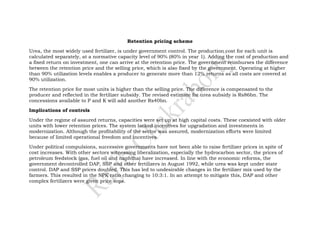 Retention pricing scheme

Urea, the most widely used fertilizer, is under government control. The production cost for each unit is
calculated separately, at a normative capacity level of 90% (80% in year 1). Adding the cost of production and
a fixed return on investment, one can arrive at the retention price. The government reimburses the difference
between the retention price and the selling price, which is also fixed by the government. Operating at higher
than 90% utilization levels enables a producer to generate more than 12% returns as all costs are covered at
90% utilization.

The retention price for most units is higher than the selling price. The difference is compensated to the
producer and reflected in the fertilizer subsidy. The revised estimate for urea subsidy is Rs86bn. The
concessions available to P and K will add another Rs40bn.

Implications of controls

Under the regime of assured returns, capacities were set up at high capital costs. These coexisted with older
units with lower retention prices. The system lacked incentives for upgradation and investments in
modernization. Although the profitability of the sector was assured, modernization efforts were limited
because of limited operational freedom and incentives.

Under political compulsions, successive governments have not been able to raise fertilizer prices in spite of
cost increases. With other sectors witnessing liberalization, especially the hydrocarbon sector, the prices of
petroleum feedstock (gas, fuel oil and naphtha) have increased. In line with the economic reforms, the
government decontrolled DAP, SSP and other fertilizers in August 1992, while urea was kept under state
control. DAP and SSP prices doubled. This has led to undesirable changes in the fertilizer mix used by the
farmers. This resulted in the NPK ratio changing to 10:3:1. In an attempt to mitigate this, DAP and other
complex fertilizers were given price sops.
 