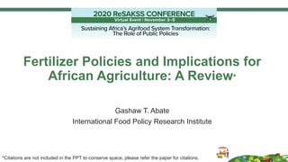 Fertilizer Policies and Implications for
African Agriculture: A Review*
Gashaw T. Abate
International Food Policy Research Institute
*Citations are not included in the PPT to conserve space, please refer the paper for citations.
 