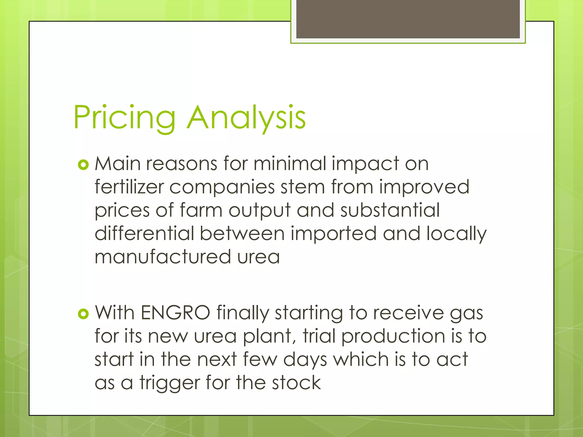 Pricing Analysis
 Main   reasons for minimal impact on
 fertilizer companies stem from improved
 prices of farm output and substantial
 differential between imported and locally
 manufactured urea

 With  ENGRO finally starting to receive gas
 for its new urea plant, trial production is to
 start in the next few days which is to act
 as a trigger for the stock
 