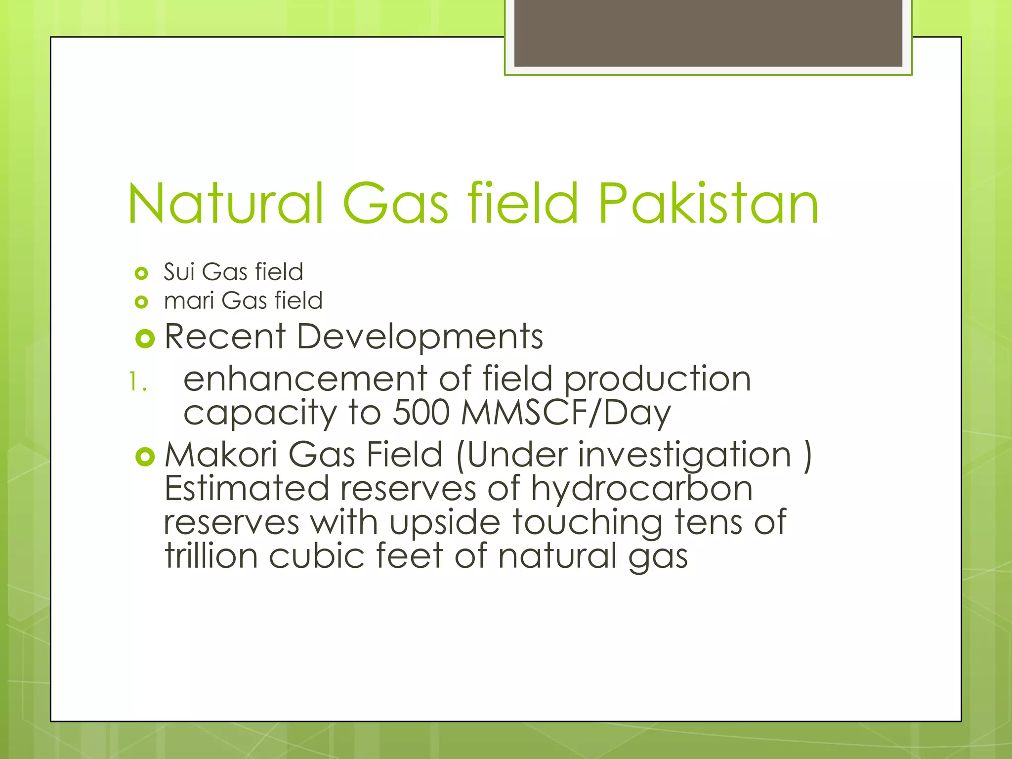 Natural Gas field Pakistan
   Sui Gas field
   mari Gas field
 Recent     Developments
1. enhancement of field production
     capacity to 500 MMSCF/Day
  Makori Gas Field (Under investigation )
   Estimated reserves of hydrocarbon
   reserves with upside touching tens of
   trillion cubic feet of natural gas
 