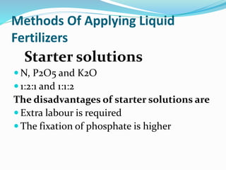 Methods Of Applying Liquid
Fertilizers
Starter solutions
 N, P2O5 and K2O
 1:2:1 and 1:1:2
The disadvantages of starter solutions are
 Extra labour is required
 The fixation of phosphate is higher
 