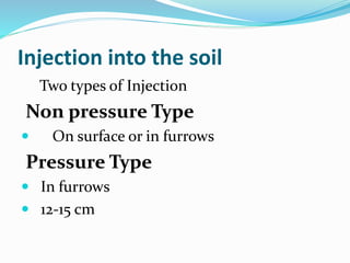 Injection into the soil
Two types of Injection
Non pressure Type
 On surface or in furrows
Pressure Type
 In furrows
 12-15 cm
 