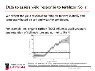 11
20 October 2022 11
Data to assess yield response to fertilizer: Soils
We expect the yield response to fertilizer to vary spatially and
temporally based on soil and weather conditions.
For example, soil organic carbon (SOC) influences soil structure
and retention of soil moisture and nutrients like N.
Marenya, P. P., & Barrett, C. B. (2009). State‐conditional fertilizer yield response on western
Kenyan farms. American Journal of Agricultural Economics, 91(4), 991-1006.
 