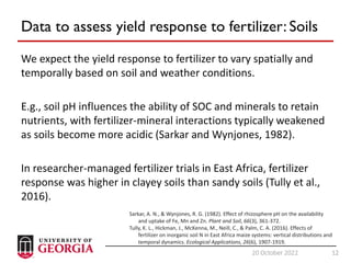 12
20 October 2022 12
Data to assess yield response to fertilizer: Soils
We expect the yield response to fertilizer to vary spatially and
temporally based on soil and weather conditions.
E.g., soil pH influences the ability of SOC and minerals to retain
nutrients, with fertilizer-mineral interactions typically weakened
as soils become more acidic (Sarkar and Wynjones, 1982).
In researcher-managed fertilizer trials in East Africa, fertilizer
response was higher in clayey soils than sandy soils (Tully et al.,
2016).
Sarkar, A. N., & Wynjones, R. G. (1982). Effect of rhizosphere pH on the availability
and uptake of Fe, Mn and Zn. Plant and Soil, 66(3), 361-372.
Tully, K. L., Hickman, J., McKenna, M., Neill, C., & Palm, C. A. (2016). Effects of
fertilizer on inorganic soil N in East Africa maize systems: vertical distributions and
temporal dynamics. Ecological Applications, 26(6), 1907-1919.
 