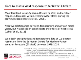 14
20 October 2022 14
Data to assess yield response to fertilizer: Climate
Most farmland in sub-Saharan Africa is rainfed, and fertilizer
response decreases with increasing water stress during the
growing season (Haefele et al., 2006).
Negative relationships between temperature and African maize
yields, but N application can mediate the effects of heat stress
(Lobell et al., 2011).
We obtain precipitation and temperature data at 0.5-degree
resolution from the European Centre for Medium-Range
Weather Forecasts (ECMWF) between 1979-2018.
Haefele, S. M., Naklang, K., Harnpichitvitaya, D., Jearakongman, S., Skulkhu, E., Romyen, P., ... &
Wade, L. J. (2006). Factors affecting rice yield and fertilizer response in rainfed lowlands of
northeast Thailand. Field crops research, 98(1), 39-51.
Lobell, D. B., Bänziger, M., Magorokosho, C., & Vivek, B. (2011). Nonlinear heat effects on
African maize as evidenced by historical yield trials. Nature climate change, 1(1), 42-45.
 