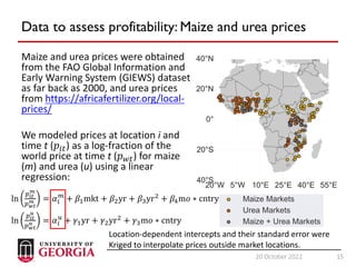 15
20 October 2022 15
Data to assess profitability: Maize and urea prices
Maize and urea prices were obtained
from the FAO Global Information and
Early Warning System (GIEWS) dataset
as far back as 2000, and urea prices
from https://africafertilizer.org/local-
prices/
We modeled prices at location i and
time t (𝑝𝑖𝑡) as a log-fraction of the
world price at time t (𝑝𝑤𝑡) for maize
(m) and urea (u) using a linear
regression:
ln
𝑝𝑖𝑡
𝑚
𝑝𝑤𝑡
𝑚 = 𝛼𝑖
𝑚
+ 𝛽1mkt + 𝛽2yr + 𝛽3yr2
+ 𝛽4m𝑜 ∗ cntry
ln
𝑝𝑖𝑡
𝑢
𝑝𝑤𝑡
𝑢 = 𝛼𝑖
𝑢
+ 𝛾1yr + 𝛾2yr2
+ 𝛾3m𝑜 ∗ cntry
Location-dependent intercepts and their standard error were
Kriged to interpolate prices outside market locations.
 