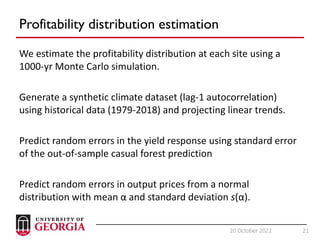 21
20 October 2022 21
Profitability distribution estimation
We estimate the profitability distribution at each site using a
1000-yr Monte Carlo simulation.
Generate a synthetic climate dataset (lag-1 autocorrelation)
using historical data (1979-2018) and projecting linear trends.
Predict random errors in the yield response using standard error
of the out-of-sample casual forest prediction
Predict random errors in output prices from a normal
distribution with mean α and standard deviation s(α).
 